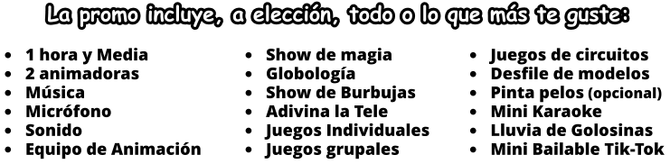 	Show de magia 	Globologa 	Show de Burbujas 	Adivina la Tele 	Juegos Individuales 	Juegos grupales  	1 hora y Media 	2 animadoras 	Msica 	Micrfono 	Sonido 	Equipo de Animacin  	Juegos de circuitos 	Desfile de modelos 	Pinta pelos (opcional) 	Mini Karaoke 	Lluvia de Golosinas 	Mini Bailable Tik-Tok  La promo incluye, a eleccin, todo o lo que ms te guste: